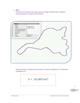 

Área.
Para hacer el cálculo de las áreas, como ya se digo anteriormente, el dibujo lo
hemos pasado en el programa AUTOCAD.

Pasamos hacer los cálculos para convertir de (metros cuadrados m2) a kilómetros
cuadrados km2)

A = 10.1892 𝑘𝑚2
9

HIDROLOGIA

DELIMITACION DE UNA CUENCA

 
