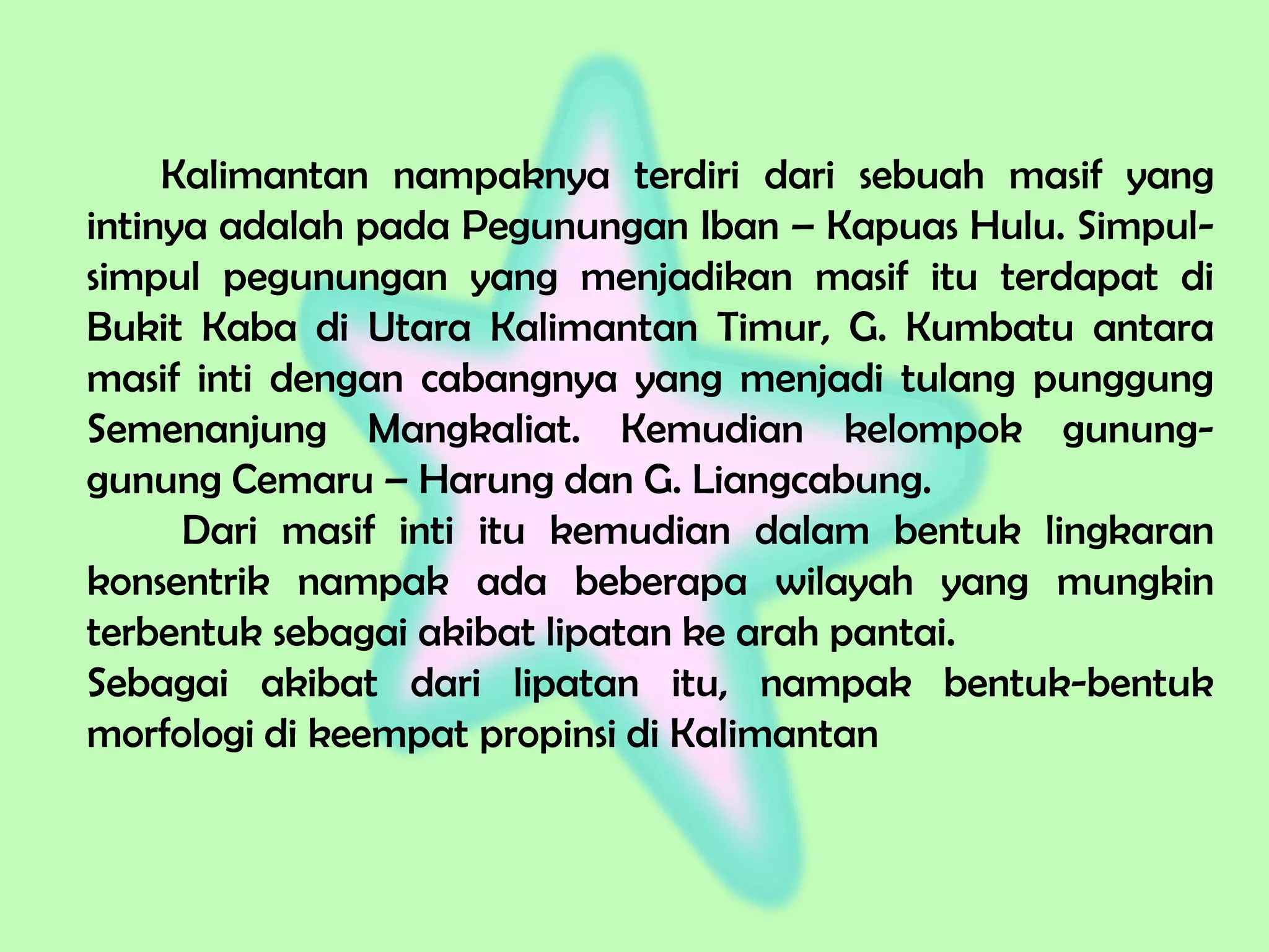Kalimantan nampaknya terdiri dari sebuah masif yang
intinya adalah pada Pegunungan Iban – Kapuas Hulu. Simpul-
simpul pegunungan yang menjadikan masif itu terdapat di
Bukit Kaba di Utara Kalimantan Timur, G. Kumbatu antara
masif inti dengan cabangnya yang menjadi tulang punggung
Semenanjung Mangkaliat. Kemudian kelompok gunung-
gunung Cemaru – Harung dan G. Liangcabung.
Dari masif inti itu kemudian dalam bentuk lingkaran
konsentrik nampak ada beberapa wilayah yang mungkin
terbentuk sebagai akibat lipatan ke arah pantai.
Sebagai akibat dari lipatan itu, nampak bentuk-bentuk
morfologi di keempat propinsi di Kalimantan
 