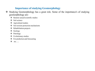 Importance of studying Geomorphology
 Studying Geomorphology has a great role. Some of the importance's of studying
  geomorphology are:
       Remote sensed scientific studies
       Soil science
       Agricultural studies
       Soil erosion protection mechanisms
       Rehabilitation projects
       Geology
       Petrology
       Evolutionary studies
       For prediction and forecasting
       etc…..
 