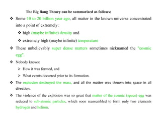 The Big Bang Theory can be summarized as follows:
 Some 10 to 20 billion year ago, all matter in the known universe concentrated
   into a point of extremely:
     high (maybe infinite) density and
     extremely high (maybe infinite) temperature
 These unbelievably super dense matters sometimes nicknamed the "cosmic
   egg".
 Nobody knows:
     How it was formed, and
     What events occurred prior to its formation.
 The explosion destroyed the mass, and all the matter was thrown into space in all
   direction.
 The violence of the explosion was so great that matter of the cosmic (space) egg was
   reduced to sub-atomic particles, which soon reassembled to form only two elements
   hydrogen and helium.
 