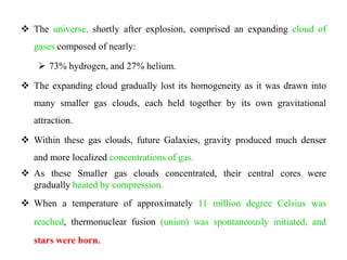  The universe, shortly after explosion, comprised an expanding cloud of
   gases composed of nearly:

     73% hydrogen, and 27% helium.

 The expanding cloud gradually lost its homogeneity as it was drawn into
   many smaller gas clouds, each held together by its own gravitational
   attraction.

 Within these gas clouds, future Galaxies, gravity produced much denser
   and more localized concentrations of gas.
 As these Smaller gas clouds concentrated, their central cores were
  gradually heated by compression.
 When a temperature of approximately 11 million degree Celsius was
   reached, thermonuclear fusion (union) was spontaneously initiated, and
   stars were born.
 