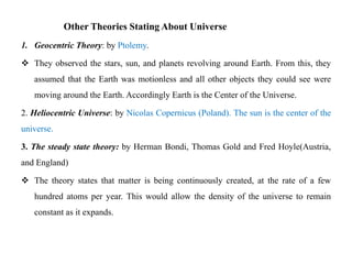 Other Theories Stating About Universe
1. Geocentric Theory: by Ptolemy.

 They observed the stars, sun, and planets revolving around Earth. From this, they
   assumed that the Earth was motionless and all other objects they could see were
   moving around the Earth. Accordingly Earth is the Center of the Universe.

2. Heliocentric Universe: by Nicolas Copernicus (Poland). The sun is the center of the
universe.

3. The steady state theory: by Herman Bondi, Thomas Gold and Fred Hoyle(Austria,
and England)

 The theory states that matter is being continuously created, at the rate of a few
   hundred atoms per year. This would allow the density of the universe to remain
   constant as it expands.
 