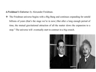 4.Freidman's Universe: by Alexander Freidman.

 The Friedman universe begins with a Big Bang and continues expanding for untold
   billions of years (that‟s the stage we‟re in now.) But after a long enough period of
   time, the mutual gravitational attraction of all the matter slows the expansion to a
   stop.” The universe will eventually start to contract in a big crunch.
 