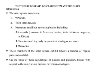 THE THEORY OF ORIGIN OF SOLAR SYSTEM AND THE EARTH
Introduction
 The solar system comprises:
    1.   9 Planets,
    2.   Their satellites, and
    3.   Numerous small but interesting bodies including:
         Asteroids (common in Mars and Jupiter, their thickness ranges up
           to 500km)
         Comets (small icy body in space that sheds gas and dust)
         Meteorites
 These members of the solar system exhibit (show) a number of regular
   patterns (models).
 On the basis of these regularities of planets and planetary bodies with
   respect to the sun, various theories have been developed.
 