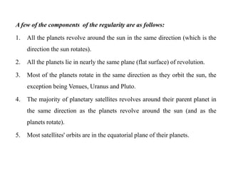 A few of the components of the regularity are as follows:

1.   All the planets revolve around the sun in the same direction (which is the
     direction the sun rotates).

2.   All the planets lie in nearly the same plane (flat surface) of revolution.

3.   Most of the planets rotate in the same direction as they orbit the sun, the
     exception being Venues, Uranus and Pluto.

4.   The majority of planetary satellites revolves around their parent planet in
     the same direction as the planets revolve around the sun (and as the
     planets rotate).

5.   Most satellites' orbits are in the equatorial plane of their planets.
 