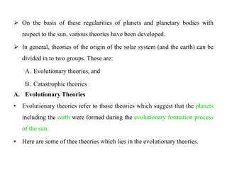  On the basis of these regularities of planets and planetary bodies with
   respect to the sun, various theories have been developed.

 In general, theories of the origin of the solar system (and the earth) can be
   divided in to two groups. These are:

    A. Evolutionary theories, and

    B. Catastrophic theories
A. Evolutionary Theories
• Evolutionary theories refer to those theories which suggest that the planets
   including the earth were formed during the evolutionary formation process
   of the sun.

• Here are some of thee theories which lies in the evolutionary theories.
 