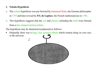 1. Nebula Hypothesis
o The nebula hypothesis was put forward by Immanuel Kant, the German philosopher
   in 1755 and later revised by P.S. de Laplace, the French mathematician in 1796.

o This hypothesis suggests that the sun and planets, including the earth were formed
   from a disc-shaped rotating nebula.
The hypothesis may be shortened (condensed) as follows:
 Originally there was a large, hot, gaseous nebula which rotated along its own axis
   in the universe.
 