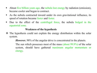  About five billion years ago, the nebula lost energy by radiation (emission),
  became cooler and began to contract.
 As the nebula contracted inward under its own gravitational influence, its
  speed of rotation became faster and faster.
 Due to the effect of the centrifugal force, the nebula bulged in the
  equatorial zone.
                 Weakness of the hypothesis
 The hypothesis could not explain the energy distribution within the solar
  system.
       However, 98% of the angular drive is concentrated in the planets.
       The sun which possesses most of the mass (about 99.9%) of the solar
       system, should have gathered maximum angular momentum or
       energy.
 