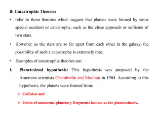 B. Catastrophic Theories
• refer to those theories which suggest that planets were formed by some
     special accident or catastrophe, such as the close approach or collision of
     two stars.

• However, as the stars are so far apart from each other in the galaxy, the
     possibility of such a catastrophe is extremely rare.

• Examples of catastrophic theories are:

I.     Planetesimal hypothesis: This hypothesis was proposed by the
       American scientists Chamberlin and Moulton in 1904. According to this
       hypothesis, the planets were formed from:
       Collision and

       Union of numerous planetary fragments known as the planetesimals.
 
