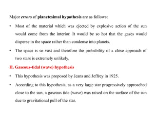 Major errors of planetesimal hypothesis are as follows:

• Most of the material which was ejected by explosive action of the sun
   would come from the interior. It would be so hot that the gases would
   disperse in the space rather than condense into planets.

• The space is so vast and therefore the probability of a close approach of
   two stars is extremely unlikely.

II. Gaseous-tidal (wave) hypothesis

• This hypothesis was proposed by Jeans and Jeffrey in 1925.

• According to this hypothesis, as a very large star progressively approached
   close to the sun, a gaseous tide (wave) was raised on the surface of the sun
   due to gravitational pull of the star.
 