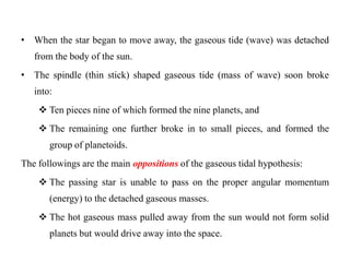 • When the star began to move away, the gaseous tide (wave) was detached
   from the body of the sun.
• The spindle (thin stick) shaped gaseous tide (mass of wave) soon broke
   into:
     Ten pieces nine of which formed the nine planets, and
     The remaining one further broke in to small pieces, and formed the
       group of planetoids.
The followings are the main oppositions of the gaseous tidal hypothesis:
     The passing star is unable to pass on the proper angular momentum
       (energy) to the detached gaseous masses.
     The hot gaseous mass pulled away from the sun would not form solid
       planets but would drive away into the space.
 