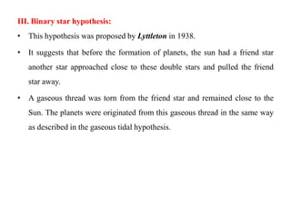 III. Binary star hypothesis:
• This hypothesis was proposed by Lyttleton in 1938.

• It suggests that before the formation of planets, the sun had a friend star
   another star approached close to these double stars and pulled the friend
   star away.

• A gaseous thread was torn from the friend star and remained close to the
   Sun. The planets were originated from this gaseous thread in the same way
   as described in the gaseous tidal hypothesis.
 