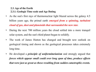 2.3. Age of the Earth
    2.3.1. Geologic Time scale and Age Dating
• As the sun's first rays of thermonuclear light blazed across the galaxy 4.5
   billion years ago, the primal earth emerged from a spinning, turbulent
   cloud of gas, dust and planetoids that surrounded the new star.
• During the next 700 million years the cloud settled into a more tranquil
   solar system, and the sun's third planet began to solidify.
• The work of James Hutton has changed and brought new outlook on
   geological timing and shown as the geological processes takes extremely
   long time.
• He developed a principle of uniformitarianism and strongly argued that
   forces which appear small could over long span of time, produce effects
   that were just as great as those resulting from sudden catastrophic events.
 