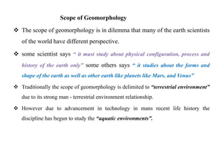 Scope of Geomorphology

 The scope of geomorphology is in dilemma that many of the earth scientists
   of the world have different perspective.

 some scientist says “ it must study about physical configuration, process and
   history of the earth only” some others says “ it studies about the forms and
   shape of the earth as well as other earth like planets like Mars, and Venus”

 Traditionally the scope of geomorphology is delimited to “terrestrial environment”
   due to its strong man - terrestrial environment relationship.

 However due to advancement in technology in mans recent life history the
   discipline has begun to study the “aquatic environments”.
 