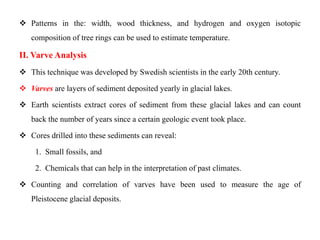  Patterns in the: width, wood thickness, and hydrogen and oxygen isotopic
   composition of tree rings can be used to estimate temperature.

II. Varve Analysis
 This technique was developed by Swedish scientists in the early 20th century.

 Varves are layers of sediment deposited yearly in glacial lakes.

 Earth scientists extract cores of sediment from these glacial lakes and can count
   back the number of years since a certain geologic event took place.

 Cores drilled into these sediments can reveal:

    1. Small fossils, and

    2. Chemicals that can help in the interpretation of past climates.

 Counting and correlation of varves have been used to measure the age of
   Pleistocene glacial deposits.
 