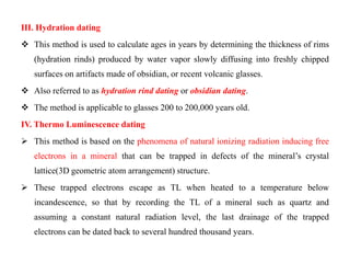III. Hydration dating
 This method is used to calculate ages in years by determining the thickness of rims
   (hydration rinds) produced by water vapor slowly diffusing into freshly chipped
   surfaces on artifacts made of obsidian, or recent volcanic glasses.
 Also referred to as hydration rind dating or obsidian dating.
 The method is applicable to glasses 200 to 200,000 years old.
IV. Thermo Luminescence dating
 This method is based on the phenomena of natural ionizing radiation inducing free
   electrons in a mineral that can be trapped in defects of the mineral‟s crystal
   lattice(3D geometric atom arrangement) structure.
 These trapped electrons escape as TL when heated to a temperature below
   incandescence, so that by recording the TL of a mineral such as quartz and
   assuming a constant natural radiation level, the last drainage of the trapped
   electrons can be dated back to several hundred thousand years.
 