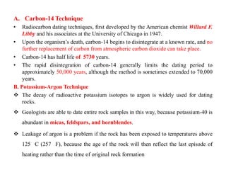 A. Carbon-14 Technique
•   Radiocarbon dating techniques, first developed by the American chemist Willard F.
    Libby and his associates at the University of Chicago in 1947.
• Upon the organism‟s death, carbon-14 begins to disintegrate at a known rate, and no
    further replacement of carbon from atmospheric carbon dioxide can take place.
• Carbon-14 has half life of 5730 years.
• The rapid disintegration of carbon-14 generally limits the dating period to
    approximately 50,000 years, although the method is sometimes extended to 70,000
    years.
B. Potassium-Argon Technique
 The decay of radioactive potassium isotopes to argon is widely used for dating
    rocks.
 Geologists are able to date entire rock samples in this way, because potassium-40 is
    abundant in micas, feldspars, and hornblendes.

 Leakage of argon is a problem if the rock has been exposed to temperatures above
    125 C (257 F), because the age of the rock will then reflect the last episode of
    heating rather than the time of original rock formation
 