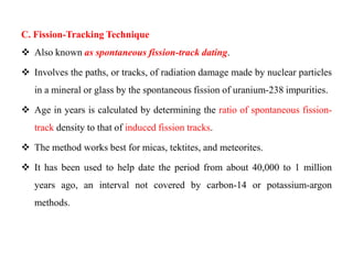 C. Fission-Tracking Technique
 Also known as spontaneous fission-track dating.

 Involves the paths, or tracks, of radiation damage made by nuclear particles
   in a mineral or glass by the spontaneous fission of uranium-238 impurities.

 Age in years is calculated by determining the ratio of spontaneous fission-
   track density to that of induced fission tracks.

 The method works best for micas, tektites, and meteorites.

 It has been used to help date the period from about 40,000 to 1 million
   years ago, an interval not covered by carbon-14 or potassium-argon
   methods.
 