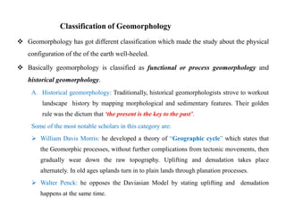 Classification of Geomorphology
 Geomorphology has got different classification which made the study about the physical
   configuration of the of the earth well-heeled.

 Basically geomorphology is classified as functional or process geomorphology and
   historical geomorphology.
     A. Historical geomorphology: Traditionally, historical geomorphologists strove to workout
         landscape history by mapping morphological and sedimentary features. Their golden
         rule was the dictum that „the present is the key to the past‟.
     Some of the most notable scholars in this category are:
      William Davis Morris: he developed a theory of “Geographic cycle” which states that
        the Geomorphic processes, without further complications from tectonic movements, then
        gradually wear down the raw topography. Uplifting and denudation takes place
        alternately. In old ages uplands turn in to plain lands through planation processes.
      Walter Penck: he opposes the Daviasian Model by stating uplifting and denudation
        happens at the same time.
 