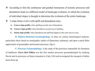  According to him the continuous and gradual interaction of tectonic processes and
    denudation leads to a different model of landscape evolution, in which the evolution
    of individual slopes is thought to determine the evolution of the entire landscape.

 3 slope forms evolve with uplift and denudation rates.
     A. Convex slope profile: when uplifting exceeds rate of denudation.

     B.   Concave slope profile: when denudation exceeds rate of uplifting.

     C. Striate slope profile: when denudation and uplifting happens at the same rate at a time.

           B. Modern historical Geomorphology: It relies on various chronological analyses,
particularly those based on stratigraphic studies of Quaternary sediments, and upon a much fuller
appreciation of geomorphic and tectonic processes. (fig.1)

           C. Processes Geomorphology: is the study of the processes responsible for formation
of landforms. Grove Karl Gilbert was the first modern processes geomorphologist by studying
fluvial and its processes on Henry mountain in Utah, USA and investigated the transport of debris
down from up.
 