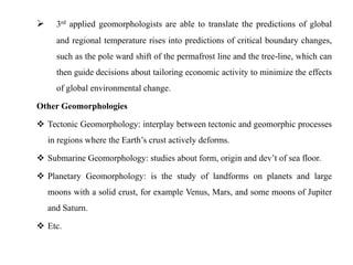      3rd applied geomorphologists are able to translate the predictions of global
      and regional temperature rises into predictions of critical boundary changes,
      such as the pole ward shift of the permafrost line and the tree-line, which can
      then guide decisions about tailoring economic activity to minimize the effects
      of global environmental change.

Other Geomorphologies

 Tectonic Geomorphology: interplay between tectonic and geomorphic processes
    in regions where the Earth‟s crust actively deforms.

 Submarine Geomorphology: studies about form, origin and dev‟t of sea floor.

 Planetary Geomorphology: is the study of landforms on planets and large
    moons with a solid crust, for example Venus, Mars, and some moons of Jupiter
    and Saturn.

 Etc.
 