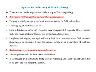 Approaches to the study of Geomorphology
 There are two main approaches to the study of Geomorphology.
1. Description (field description and morphological mapping)
 The only way fully to appreciate landforms is to go into the field and see them.
 The mapping of landforms is an art.
 Such as karst depressions and volcanoes, may be represented as points. Others, such as
   faults and rivers, are linear features that are best depicted as lines.
 Morphological mapping attempts to identify basic landform units in the field, on aerial
   photographs, or on maps. It sees the ground surface as an assemblage of landform
   elements.
2. Mathematical representation( Geomorphometery).
 Studies quantitatively the form of the land surface.
 In the modern era it is traceable to the work of Alexander von Humboldt and Carl Ritter
   in the early and mid-nineteenth century.
 