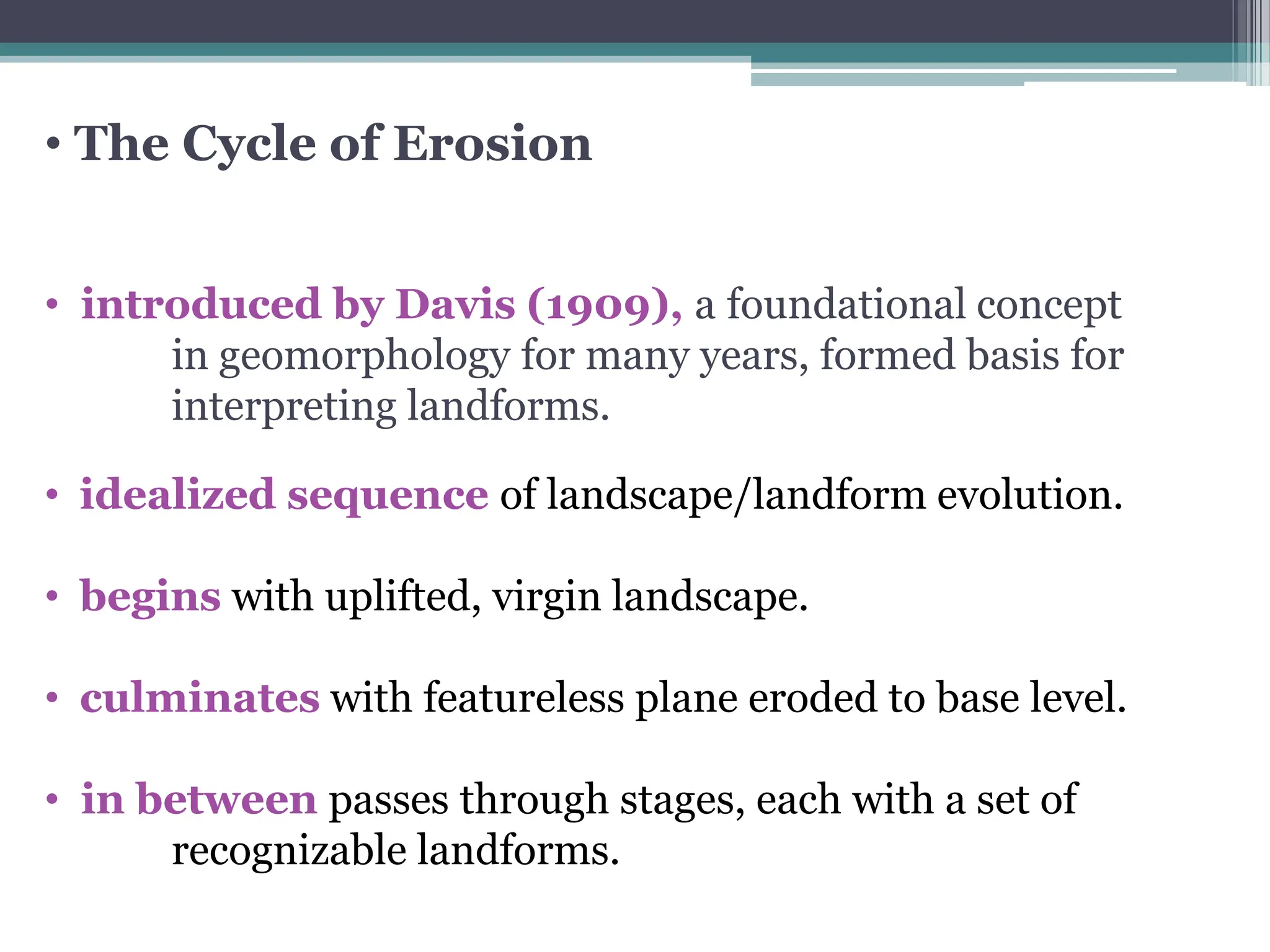 • The Cycle of Erosion
• introduced by Davis (1909), a foundational concept
in geomorphology for many years, formed basis for
interpreting landforms.
• idealized sequence of landscape/landform evolution.
• begins with uplifted, virgin landscape.
• culminates with featureless plane eroded to base level.
• in between passes through stages, each with a set of
recognizable landforms.
 