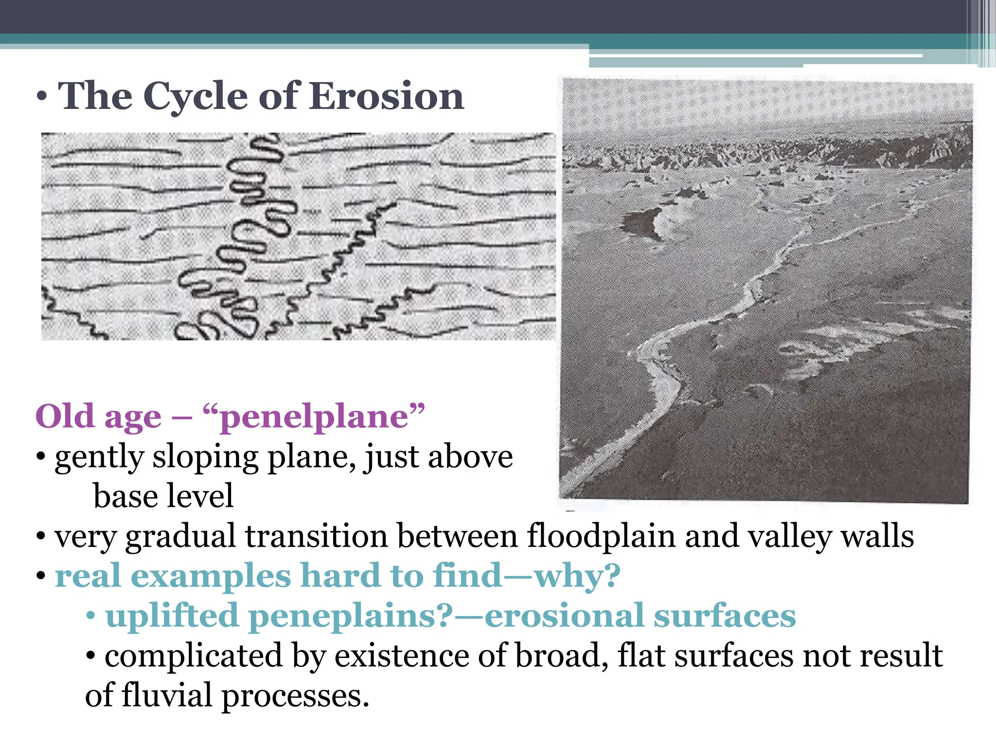 • The Cycle of Erosion
Old age – “penelplane”
• gently sloping plane, just above
base level
• very gradual transition between floodplain and valley walls
• real examples hard to find—why?
• uplifted peneplains?—erosional surfaces
• complicated by existence of broad, flat surfaces not result
of fluvial processes.
 