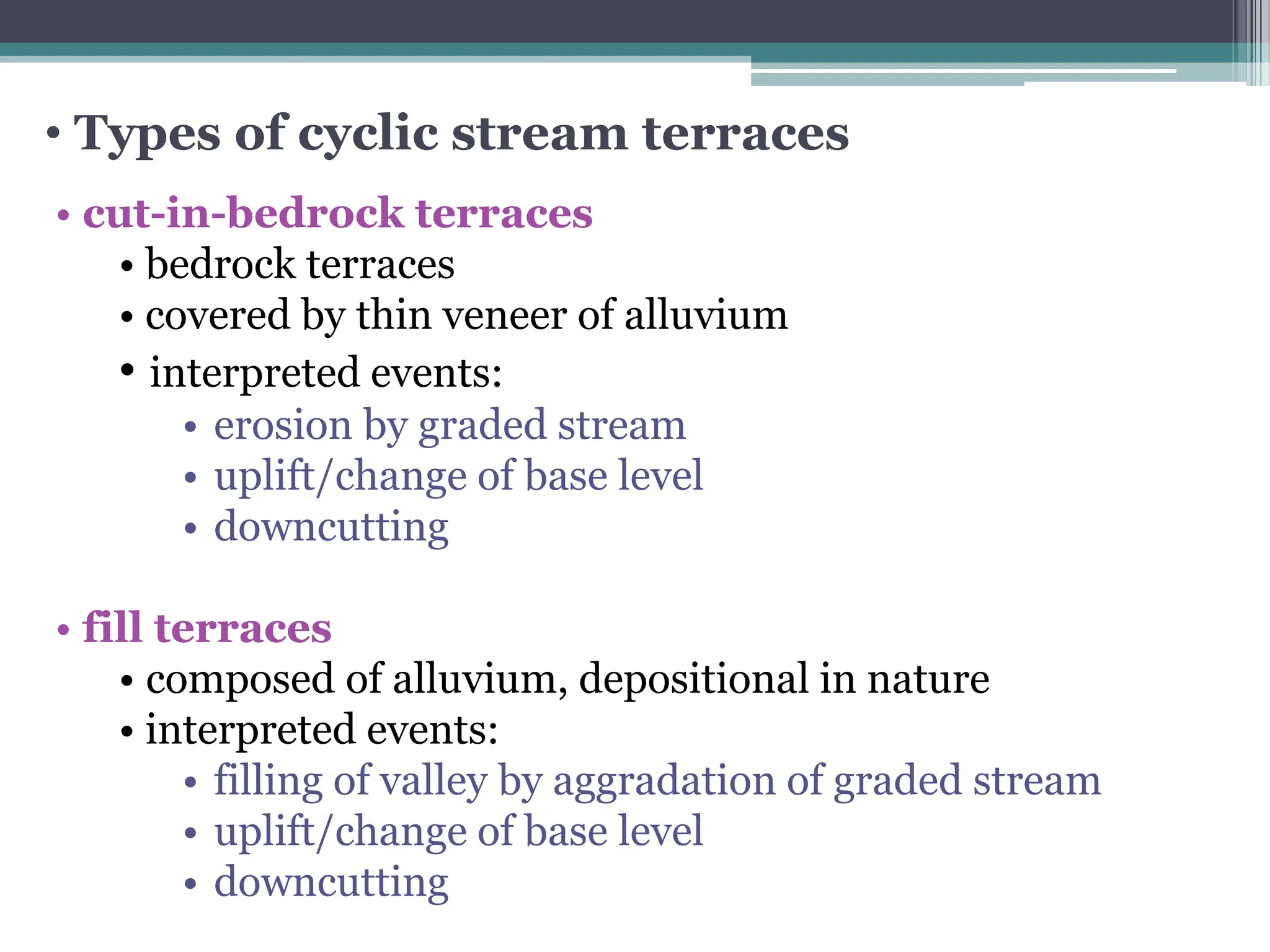 • Types of cyclic stream terraces
• cut-in-bedrock terraces
• bedrock terraces
• covered by thin veneer of alluvium
• interpreted events:
• erosion by graded stream
• uplift/change of base level
• downcutting
• fill terraces
• composed of alluvium, depositional in nature
• interpreted events:
• filling of valley by aggradation of graded stream
• uplift/change of base level
• downcutting
 