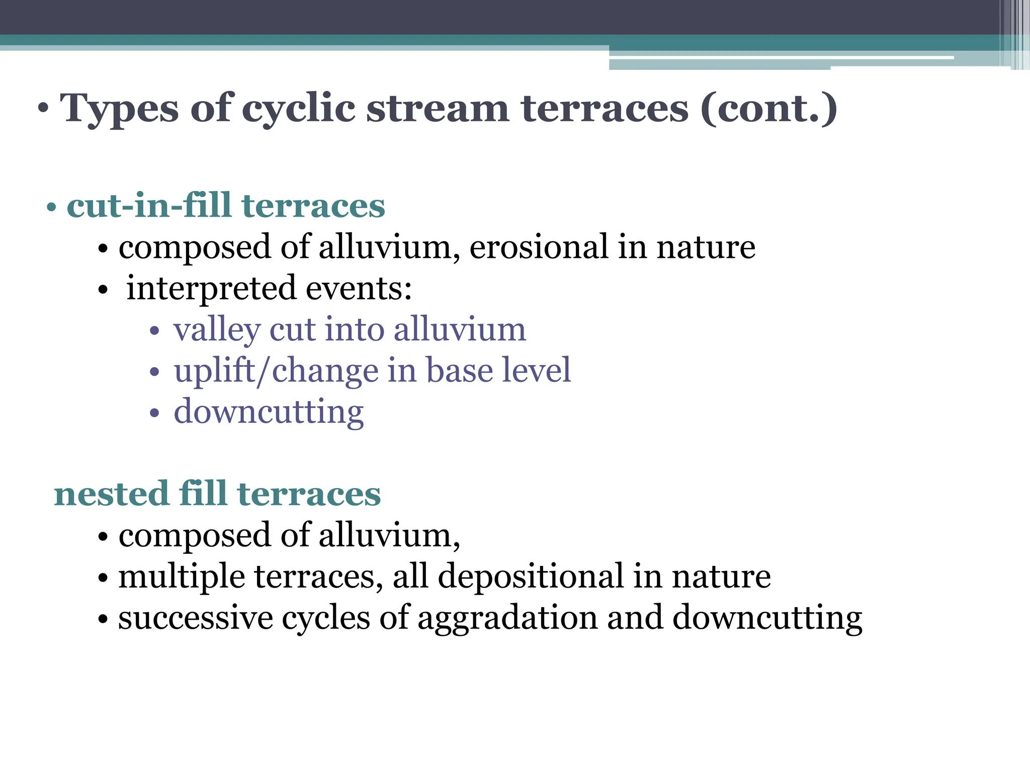 • Types of cyclic stream terraces (cont.)
• cut-in-fill terraces
• composed of alluvium, erosional in nature
• interpreted events:
• valley cut into alluvium
• uplift/change in base level
• downcutting
nested fill terraces
• composed of alluvium,
• multiple terraces, all depositional in nature
• successive cycles of aggradation and downcutting
 