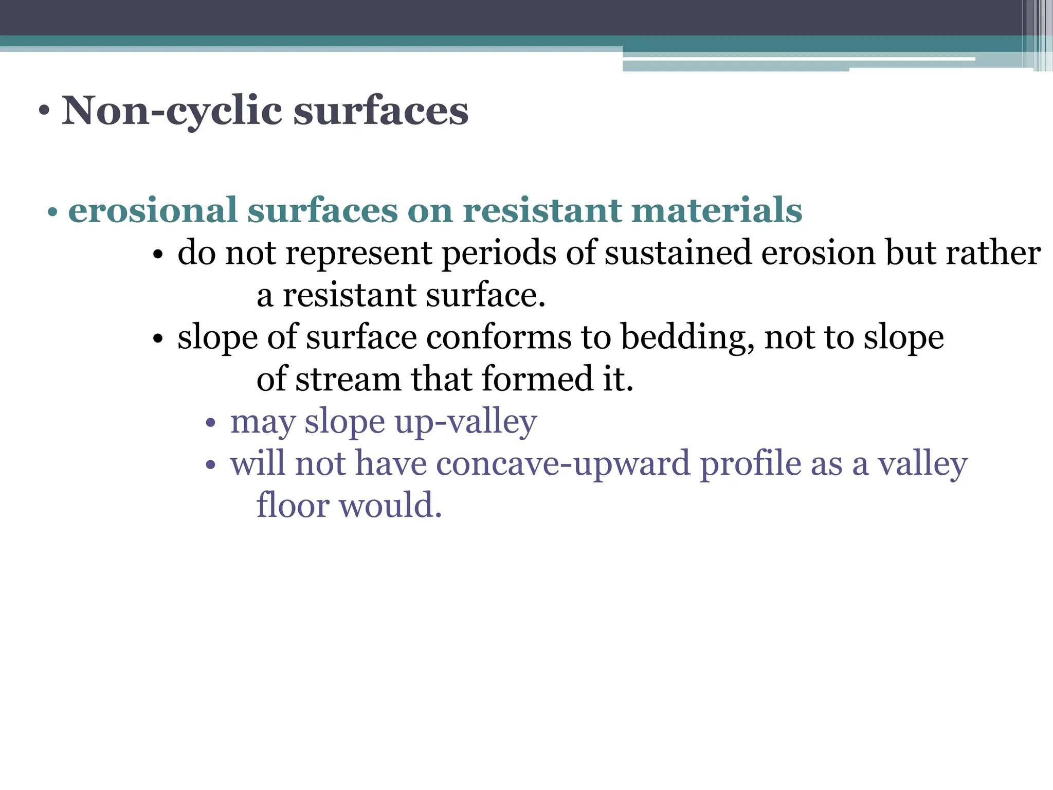• Non-cyclic surfaces
• erosional surfaces on resistant materials
• do not represent periods of sustained erosion but rather
a resistant surface.
• slope of surface conforms to bedding, not to slope
of stream that formed it.
• may slope up-valley
• will not have concave-upward profile as a valley
floor would.
 