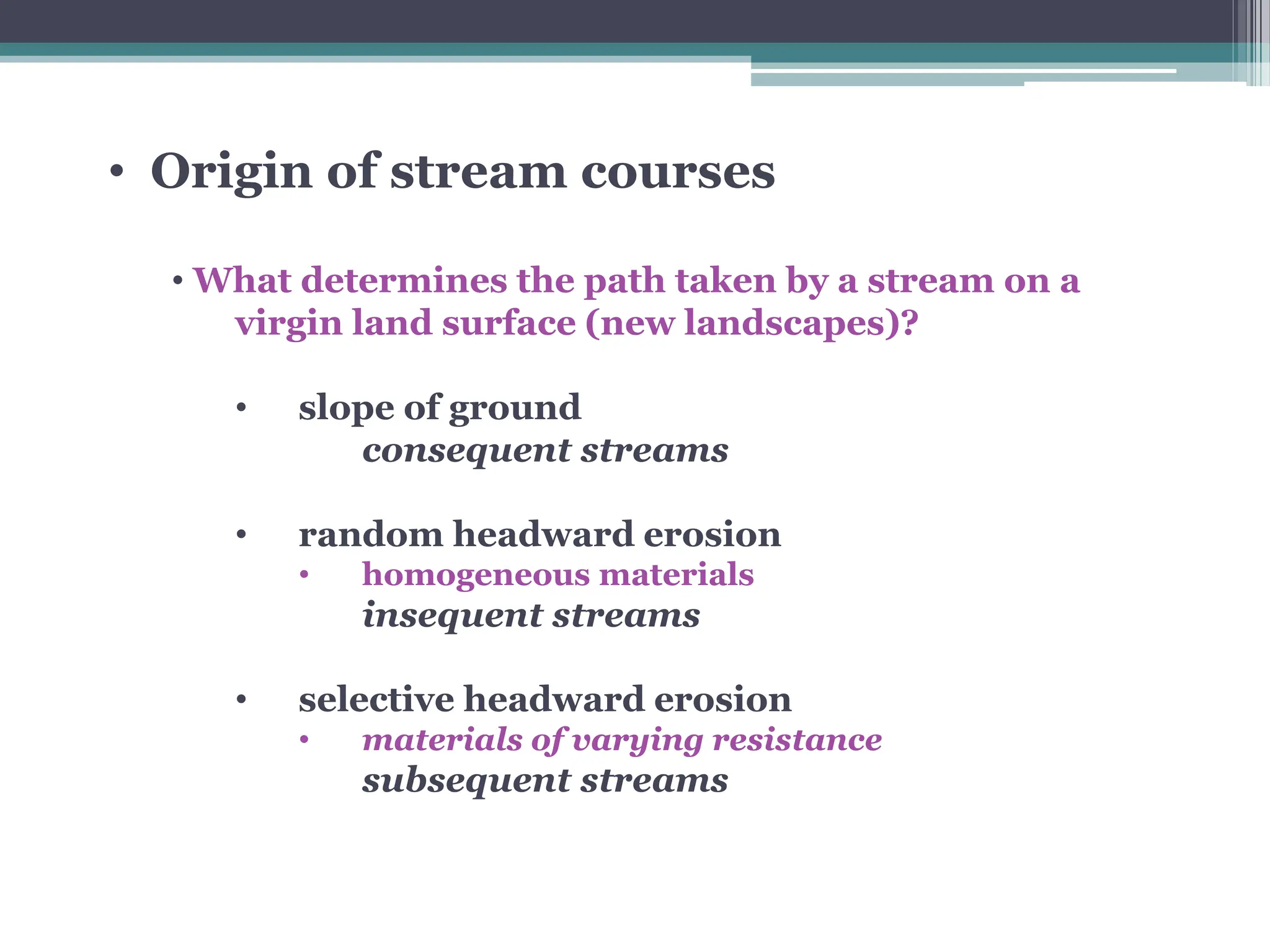 • Origin of stream courses
• What determines the path taken by a stream on a
virgin land surface (new landscapes)?
• slope of ground
consequent streams
• random headward erosion
• homogeneous materials
insequent streams
• selective headward erosion
• materials of varying resistance
subsequent streams
 