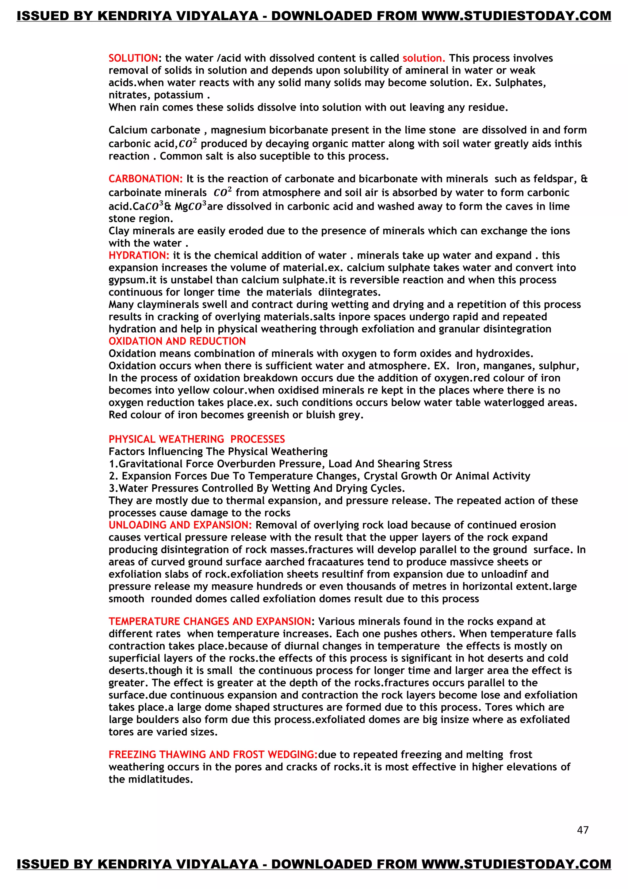 47
SOLUTION: the water /acid with dissolved content is called solution. This process involves
removal of solids in solution and depends upon solubility of amineral in water or weak
acids.when water reacts with any solid many solids may become solution. Ex. Sulphates,
nitrates, potassium .
When rain comes these solids dissolve into solution with out leaving any residue.
Calcium carbonate , magnesium bicorbanate present in the lime stone are dissolved in and form
carbonic acid, produced by decaying organic matter along with soil water greatly aids inthis
reaction . Common salt is also suceptible to this process.
CARBONATION: It is the reaction of carbonate and bicarbonate with minerals such as feldspar, &
carboinate minerals from atmosphere and soil air is absorbed by water to form carbonic
acid.Ca & Mg are dissolved in carbonic acid and washed away to form the caves in lime
stone region.
Clay minerals are easily eroded due to the presence of minerals which can exchange the ions
with the water .
HYDRATION: it is the chemical addition of water . minerals take up water and expand . this
expansion increases the volume of material.ex. calcium sulphate takes water and convert into
gypsum.it is unstabel than calcium sulphate.it is reversible reaction and when this process
continuous for longer time the materials diintegrates.
Many clayminerals swell and contract during wetting and drying and a repetition of this process
results in cracking of overlying materials.salts inpore spaces undergo rapid and repeated
hydration and help in physical weathering through exfoliation and granular disintegration
OXIDATION AND REDUCTION
Oxidation means combination of minerals with oxygen to form oxides and hydroxides.
Oxidation occurs when there is sufficient water and atmosphere. EX. Iron, manganes, sulphur,
In the process of oxidation breakdown occurs due the addition of oxygen.red colour of iron
becomes into yellow colour.when oxidised minerals re kept in the places where there is no
oxygen reduction takes place.ex. such conditions occurs below water table waterlogged areas.
Red colour of iron becomes greenish or bluish grey.
PHYSICAL WEATHERING PROCESSES
Factors Influencing The Physical Weathering
1.Gravitational Force Overburden Pressure, Load And Shearing Stress
2. Expansion Forces Due To Temperature Changes, Crystal Growth Or Animal Activity
3.Water Pressures Controlled By Wetting And Drying Cycles.
They are mostly due to thermal expansion, and pressure release. The repeated action of these
processes cause damage to the rocks
UNLOADING AND EXPANSION: Removal of overlying rock load because of continued erosion
causes vertical pressure release with the result that the upper layers of the rock expand
producing disintegration of rock masses.fractures will develop parallel to the ground surface. In
areas of curved ground surface aarched fracaatures tend to produce massivce sheets or
exfoliation slabs of rock.exfoliation sheets resultinf from expansion due to unloadinf and
pressure release my measure hundreds or even thousands of metres in horizontal extent.large
smooth rounded domes called exfoliation domes result due to this process
TEMPERATURE CHANGES AND EXPANSION: Various minerals found in the rocks expand at
different rates when temperature increases. Each one pushes others. When temperature falls
contraction takes place.because of diurnal changes in temperature the effects is mostly on
superficial layers of the rocks.the effects of this process is significant in hot deserts and cold
deserts.though it is small the continuous process for longer time and larger area the effect is
greater. The effect is greater at the depth of the rocks.fractures occurs parallel to the
surface.due continuous expansion and contraction the rock layers become lose and exfoliation
takes place.a large dome shaped structures are formed due to this process. Tores which are
large boulders also form due this process.exfoliated domes are big insize where as exfoliated
tores are varied sizes.
FREEZING THAWING AND FROST WEDGING:due to repeated freezing and melting frost
weathering occurs in the pores and cracks of rocks.it is most effective in higher elevations of
the midlatitudes.
ISSUED BY KENDRIYA VIDYALAYA - DOWNLOADED FROM WWW.STUDIESTODAY.COM
ISSUED BY KENDRIYA VIDYALAYA - DOWNLOADED FROM WWW.STUDIESTODAY.COM
 