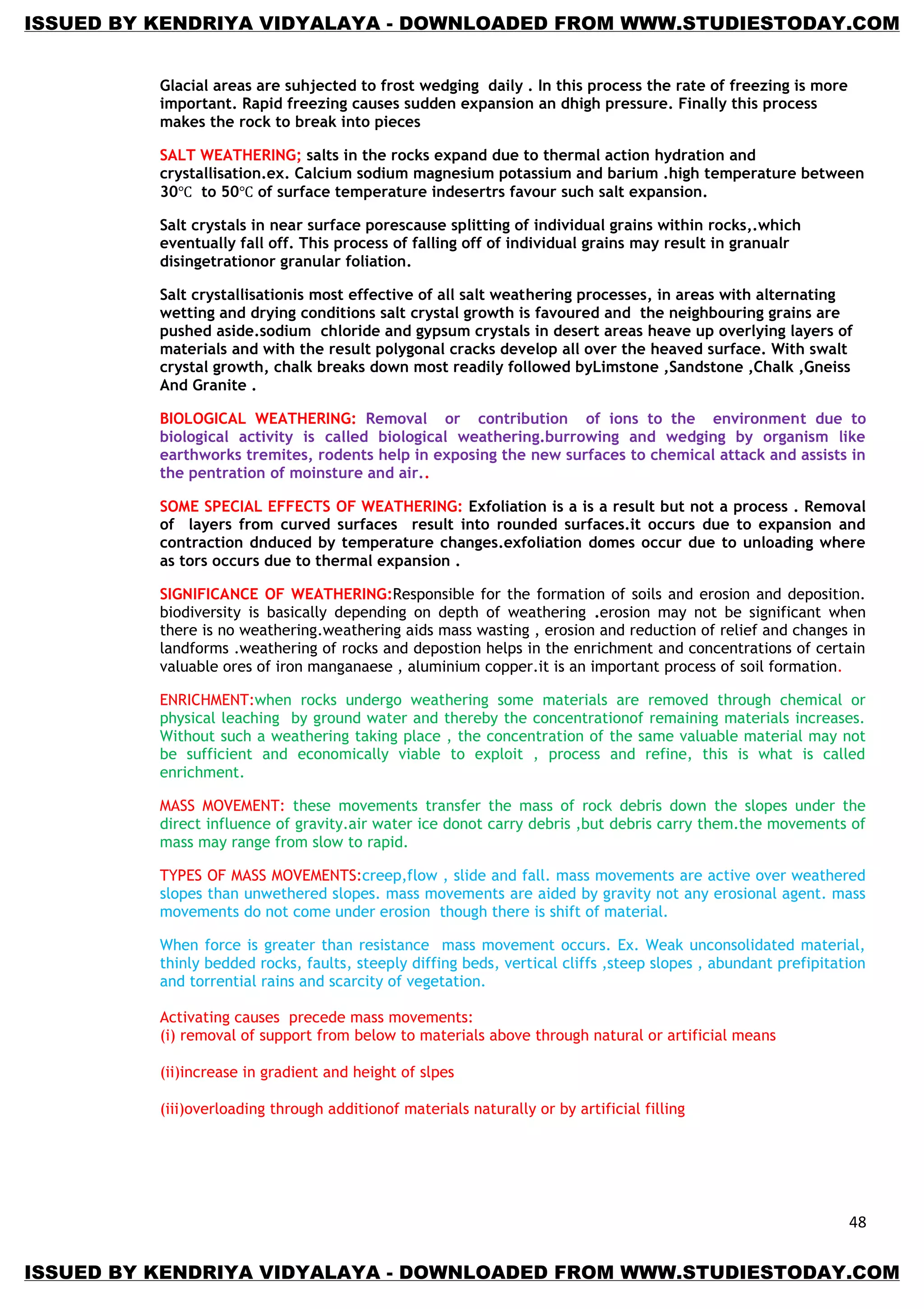 48
Glacial areas are suhjected to frost wedging daily . In this process the rate of freezing is more
important. Rapid freezing causes sudden expansion an dhigh pressure. Finally this process
makes the rock to break into pieces
SALT WEATHERING; salts in the rocks expand due to thermal action hydration and
crystallisation.ex. Calcium sodium magnesium potassium and barium .high temperature between
30 to 50 of surface temperature indesertrs favour such salt expansion.
Salt crystals in near surface porescause splitting of individual grains within rocks,.which
eventually fall off. This process of falling off of individual grains may result in granualr
disingetrationor granular foliation.
Salt crystallisationis most effective of all salt weathering processes, in areas with alternating
wetting and drying conditions salt crystal growth is favoured and the neighbouring grains are
pushed aside.sodium chloride and gypsum crystals in desert areas heave up overlying layers of
materials and with the result polygonal cracks develop all over the heaved surface. With swalt
crystal growth, chalk breaks down most readily followed byLimstone ,Sandstone ,Chalk ,Gneiss
And Granite .
BIOLOGICAL WEATHERING: Removal or contribution of ions to the environment due to
biological activity is called biological weathering.burrowing and wedging by organism like
earthworks tremites, rodents help in exposing the new surfaces to chemical attack and assists in
the pentration of moinsture and air..
SOME SPECIAL EFFECTS OF WEATHERING: Exfoliation is a is a result but not a process . Removal
of layers from curved surfaces result into rounded surfaces.it occurs due to expansion and
contraction dnduced by temperature changes.exfoliation domes occur due to unloading where
as tors occurs due to thermal expansion .
SIGNIFICANCE OF WEATHERING:Responsible for the formation of soils and erosion and deposition.
biodiversity is basically depending on depth of weathering .erosion may not be significant when
there is no weathering.weathering aids mass wasting , erosion and reduction of relief and changes in
landforms .weathering of rocks and depostion helps in the enrichment and concentrations of certain
valuable ores of iron manganaese , aluminium copper.it is an important process of soil formation.
ENRICHMENT:when rocks undergo weathering some materials are removed through chemical or
physical leaching by ground water and thereby the concentrationof remaining materials increases.
Without such a weathering taking place , the concentration of the same valuable material may not
be sufficient and economically viable to exploit , process and refine, this is what is called
enrichment.
MASS MOVEMENT: these movements transfer the mass of rock debris down the slopes under the
direct influence of gravity.air water ice donot carry debris ,but debris carry them.the movements of
mass may range from slow to rapid.
TYPES OF MASS MOVEMENTS:creep,flow , slide and fall. mass movements are active over weathered
slopes than unwethered slopes. mass movements are aided by gravity not any erosional agent. mass
movements do not come under erosion though there is shift of material.
When force is greater than resistance mass movement occurs. Ex. Weak unconsolidated material,
thinly bedded rocks, faults, steeply diffing beds, vertical cliffs ,steep slopes , abundant prefipitation
and torrential rains and scarcity of vegetation.
Activating causes precede mass movements:
(i) removal of support from below to materials above through natural or artificial means
(ii)increase in gradient and height of slpes
(iii)overloading through additionof materials naturally or by artificial filling
ISSUED BY KENDRIYA VIDYALAYA - DOWNLOADED FROM WWW.STUDIESTODAY.COM
ISSUED BY KENDRIYA VIDYALAYA - DOWNLOADED FROM WWW.STUDIESTODAY.COM
 