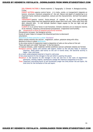 55
SOIL FORMING FACTORS:1. Parent material 2. Topography 3. Climate 4. Biological activity.
5.time
PARENT MATERIAL:passive control factor ,it is insitu, onsite, or transported.it depends on
texture, structure, chemical compositon of the soil. Nature and depth of weathering is an
important factor.chemical composition ,texture are the characteristics derived from patent
material
TOPOGRAPHY:passive control factor,amount of exposer to the sun light,drainage
system,steep slopes have less deposition,gentle slopes have thick soils. Plains have thick and
dark coloured soils . In mid latitude southern slopes expose to the sun light and get
decomposed more .
CLIMATE:it is an active factor in soil formation. Climatic elements are (i) moisture( interms
of its intensity, frequency and durationof precipitation –evaporation and humidity
(II) Temperature in terms of seasonal and diurnal variation.
Precipitation increases the biological activity.
Excess of water helps to transport the dissolved particles to downward
(eluviation)
Deposition of these particles is called ‗Illuviation‘
Heavy rainfall removes the calcium , magnesium, sodium ,potasium along with silica.
Removal of silica is called desilication
In dry areas excess of evaporation leads to deposition of salts on the surface of the soil
These salt layers are called ‗hard pans‘ in the hot deserts
In tropical climates, under moderate rainfall conditions calcium carbonate nodules are formed.
Biological activity :plants and animals add organic matter to the soil.also helps in moisture
retention. Dead plants add humus to the soil In humid areas, the bacterial activity is
higher than cold areas
As a result undecomposed material is found in cold areas
In hot areas bacteria fix the nitrogen in the soil which is used by the plants
Rhizobium is the bacteria fix the nitrogen in the soil and live in the roots of legumenace
plantsants, temites,rodents, earthworms change the chemical composition of th soil.
Time: Important controlling factor of soil formatioon.Longer the time,thicker the soil layers. No
time limit for the formation of the soil layers.
ISSUED BY KENDRIYA VIDYALAYA - DOWNLOADED FROM WWW.STUDIESTODAY.COM
ISSUED BY KENDRIYA VIDYALAYA - DOWNLOADED FROM WWW.STUDIESTODAY.COM
 