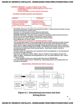 45
1.OROGENIC PROCESSES : mountain building through folding
2.EPEROGENIC PROCESS: uplifting large part of earth crust
3.EARTH QUAKES
4.PLATE TECTONICS: involve horizontal movements
DIFFERENCE BETWEEN OROGENY AND EPEROGENY
VOLCANISM: Movement of molten rock towards the earth‟s surface and also formation of many
intrusive and extrusive volcanic forms.
Volcanism: it is the process in which volcanoes takes place
Volcanoes are the land forms formed due to volcanic process
EXOGENIC PROCESSES: They derive their energy from atmosphere determined by the prime
source The sun and also gradients created by the tectonic factors.
Gravitational force create gradient towards down slope direction.
Force applied per unit area is called
STRESS. Stress can be produced in a sold body pushing or pulling
This includes deformation. Forces acting along the faces of earth materials are shear stresses
.(seperating forces). It is this stress that breaks rocks and other earth materials.the shear
stress result in angular displacement/slippage. Besides gravitational stress there is molecular
stress which is caused by temperature change, crustallisation and melting .chemical processes
normally lead to loosening of bonds between grains , dissolving of soluble minerals or
cementing materials.
The basic reason for weathering, mass movement erosion and deposition is the development
of stress in the earth materials.
Since there are different climatic regions there is variation in the exogenic process from
region to region. Temperature and precipitation are the two major elements that control
various processes.
All the exogenic process are covered under general term DENUDATION.
The word denude means uncover. Weathering , masswasting erosion and transportation are
included in denudation.
DENUDATIONAL PROCESSES AND THEIR Driving Forces
In
OROGENY EPEROGENY
Crust is severely damaged
Mountain building process
Folding and faulting
Cause tension and comprssion
simple deformation
continental formation
upliftment of landmass
vertical force
ISSUED BY KENDRIYA VIDYALAYA - DOWNLOADED FROM WWW.STUDIESTODAY.COM
ISSUED BY KENDRIYA VIDYALAYA - DOWNLOADED FROM WWW.STUDIESTODAY.COM
 