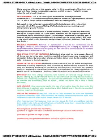 48
Glacial areas are suhjected to frost wedging daily . In this process the rate of freezing is more
important. Rapid freezing causes sudden expansion an dhigh pressure. Finally this process
makes the rock to break into pieces
SALT WEATHERING; salts in the rocks expand due to thermal action hydration and
crystallisation.ex. Calcium sodium magnesium potassium and barium .high temperature between
30 to 50 of surface temperature indesertrs favour such salt expansion.
Salt crystals in near surface porescause splitting of individual grains within rocks,.which
eventually fall off. This process of falling off of individual grains may result in granualr
disingetrationor granular foliation.
Salt crystallisationis most effective of all salt weathering processes, in areas with alternating
wetting and drying conditions salt crystal growth is favoured and the neighbouring grains are
pushed aside.sodium chloride and gypsum crystals in desert areas heave up overlying layers of
materials and with the result polygonal cracks develop all over the heaved surface. With swalt
crystal growth, chalk breaks down most readily followed byLimstone ,Sandstone ,Chalk ,Gneiss
And Granite .
BIOLOGICAL WEATHERING: Removal or contribution of ions to the environment due to
biological activity is called biological weathering.burrowing and wedging by organism like
earthworks tremites, rodents help in exposing the new surfaces to chemical attack and assists in
the pentration of moinsture and air..
SOME SPECIAL EFFECTS OF WEATHERING: Exfoliation is a is a result but not a process . Removal
of layers from curved surfaces result into rounded surfaces.it occurs due to expansion and
contraction dnduced by temperature changes.exfoliation domes occur due to unloading where
as tors occurs due to thermal expansion .
SIGNIFICANCE OF WEATHERING:Responsible for the formation of soils and erosion and deposition.
biodiversity is basically depending on depth of weathering .erosion may not be significant when
there is no weathering.weathering aids mass wasting , erosion and reduction of relief and changes in
landforms .weathering of rocks and depostion helps in the enrichment and concentrations of certain
valuable ores of iron manganaese , aluminium copper.it is an important process of soil formation.
ENRICHMENT:when rocks undergo weathering some materials are removed through chemical or
physical leaching by ground water and thereby the concentrationof remaining materials increases.
Without such a weathering taking place , the concentration of the same valuable material may not
be sufficient and economically viable to exploit , process and refine, this is what is called
enrichment.
MASS MOVEMENT: these movements transfer the mass of rock debris down the slopes under the
direct influence of gravity.air water ice donot carry debris ,but debris carry them.the movements of
mass may range from slow to rapid.
TYPES OF MASS MOVEMENTS:creep,flow , slide and fall. mass movements are active over weathered
slopes than unwethered slopes. mass movements are aided by gravity not any erosional agent. mass
movements do not come under erosion though there is shift of material.
When force is greater than resistance mass movement occurs. Ex. Weak unconsolidated material,
thinly bedded rocks, faults, steeply diffing beds, vertical cliffs ,steep slopes , abundant prefipitation
and torrential rains and scarcity of vegetation.
Activating causes precede mass movements:
(i) removal of support from below to materials above through natural or artificial means
(ii)increase in gradient and height of slpes
(iii)overloading through additionof materials naturally or by artificial filling
ISSUED BY KENDRIYA VIDYALAYA - DOWNLOADED FROM WWW.STUDIESTODAY.COM
ISSUED BY KENDRIYA VIDYALAYA - DOWNLOADED FROM WWW.STUDIESTODAY.COM
 