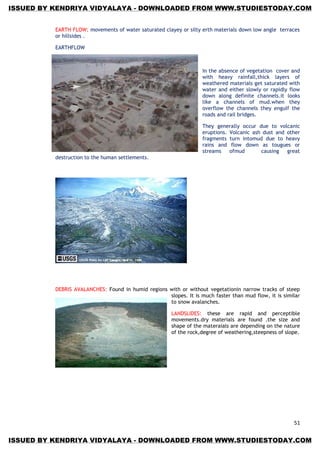 51
EARTH FLOW: movements of water saturated clayey or silty erth materials down low angle terraces
or hillsides .
EARTHFLOW
In the absence of vegetation cover and
with heavy rainfall,thick layers of
weathered materials get saturated with
water and either slowly or rapidly flow
down along definite channels.it looks
like a channels of mud.when they
overflow the channels they engulf the
roads and rail bridges.
They generally occur due to volcanic
eruptions. Volcanic ash dust and other
fragments turn intomud due to heavy
rains and flow down as tougues or
streams ofmud causing great
destruction to the human settlements.
DEBRIS AVALANCHES: Found in humid regions with or without vegetationin narrow tracks of steep
slopes. It is much faster than mud flow, it is similar
to snow avalanches.
LANDSLIDES: these are rapid and perceptible
movements.dry materials are found .the size and
shape of the materaials are depending on the nature
of the rock,degree of weathering,steepness of slope.
ISSUED BY KENDRIYA VIDYALAYA - DOWNLOADED FROM WWW.STUDIESTODAY.COM
ISSUED BY KENDRIYA VIDYALAYA - DOWNLOADED FROM WWW.STUDIESTODAY.COM
 