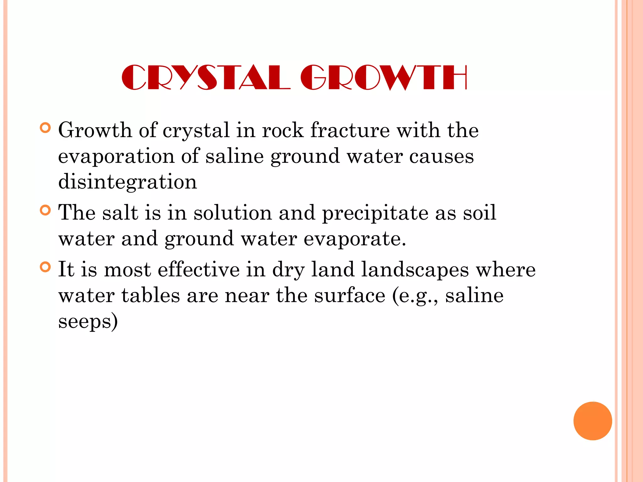 CRYSTAL GROWTH
 Growth of crystal in rock fracture with the
evaporation of saline ground water causes
disintegration
 The salt is in solution and precipitate as soil
water and ground water evaporate.
 It is most effective in dry land landscapes where
water tables are near the surface (e.g., saline
seeps)
 