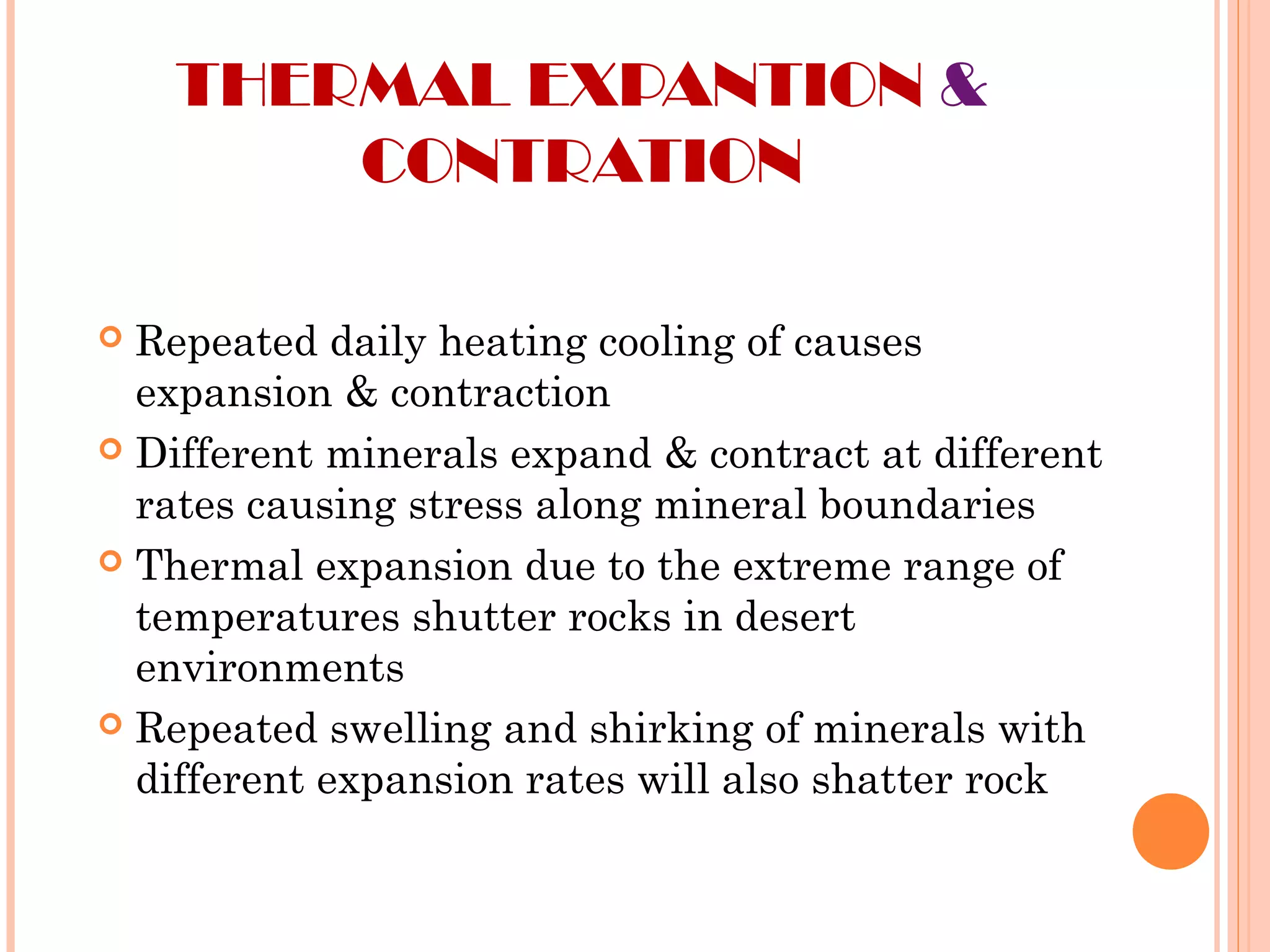 THERMAL EXPANTION &
CONTRATION
 Repeated daily heating cooling of causes
expansion & contraction
 Different minerals expand & contract at different
rates causing stress along mineral boundaries
 Thermal expansion due to the extreme range of
temperatures shutter rocks in desert
environments
 Repeated swelling and shirking of minerals with
different expansion rates will also shatter rock
 