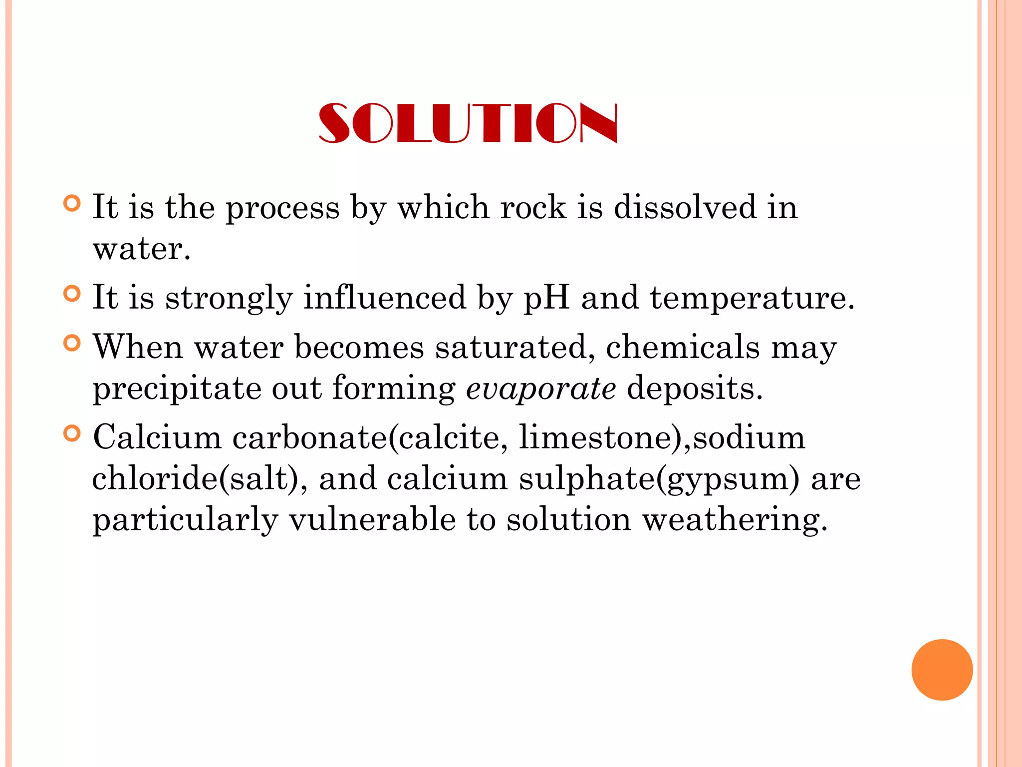 SOLUTION
 It is the process by which rock is dissolved in
water.
 It is strongly influenced by pH and temperature.
 When water becomes saturated, chemicals may
precipitate out forming evaporate deposits.
 Calcium carbonate(calcite, limestone),sodium
chloride(salt), and calcium sulphate(gypsum) are
particularly vulnerable to solution weathering.
 