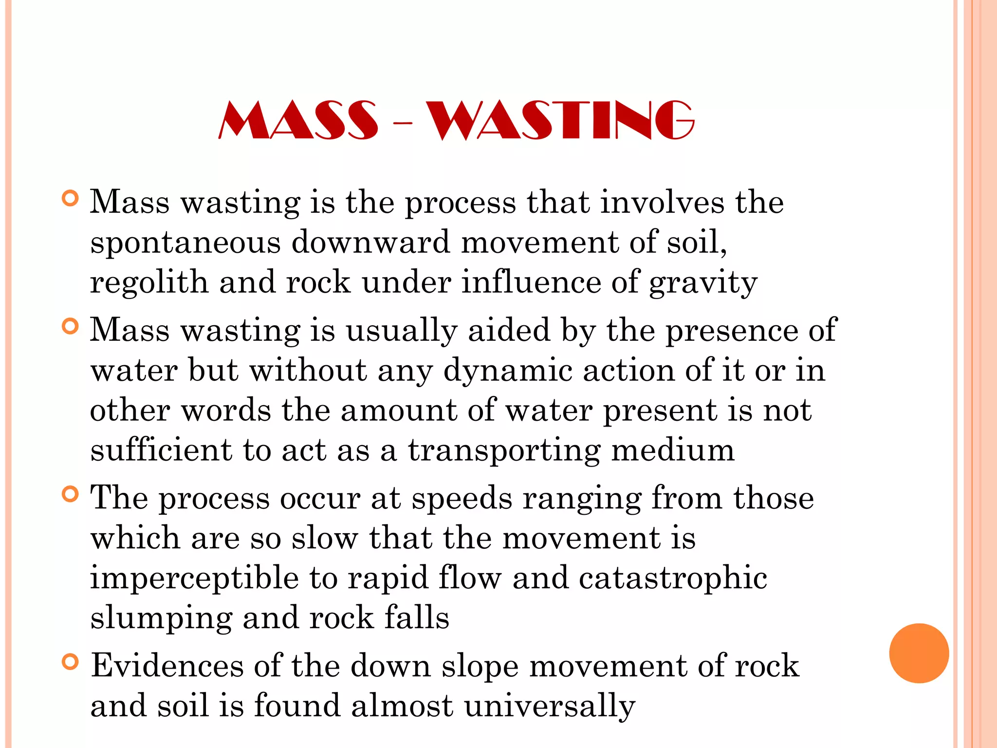 MASS - WASTING
 Mass wasting is the process that involves the
spontaneous downward movement of soil,
regolith and rock under influence of gravity
 Mass wasting is usually aided by the presence of
water but without any dynamic action of it or in
other words the amount of water present is not
sufficient to act as a transporting medium
 The process occur at speeds ranging from those
which are so slow that the movement is
imperceptible to rapid flow and catastrophic
slumping and rock falls
 Evidences of the down slope movement of rock
and soil is found almost universally
 