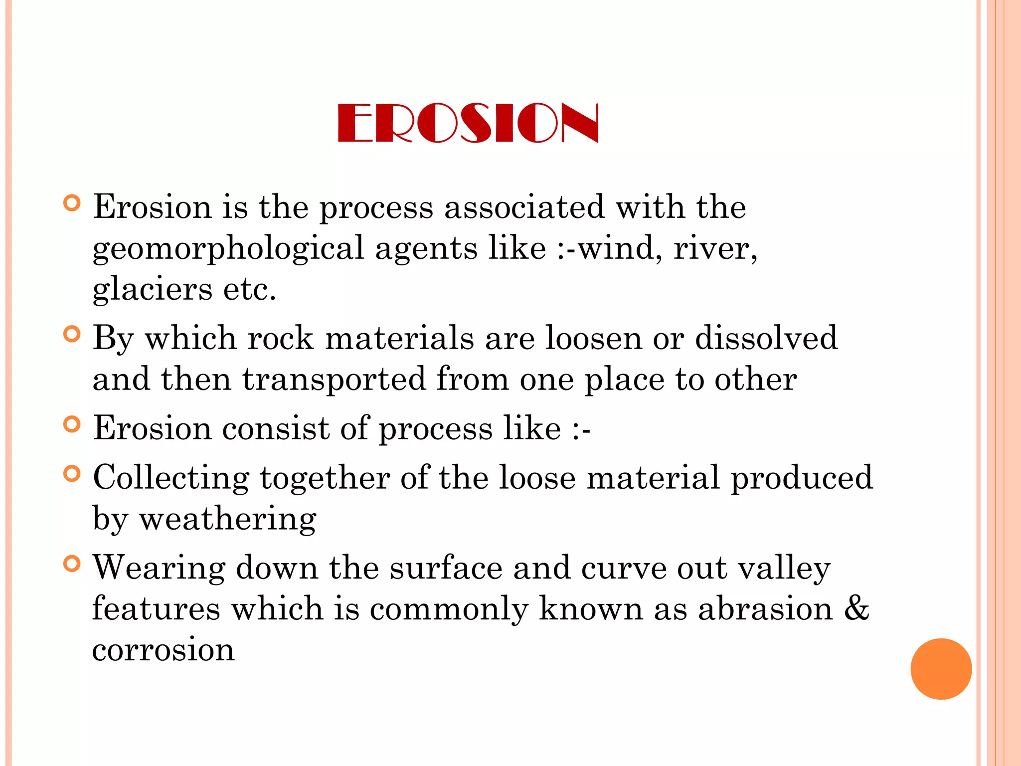 EROSION
 Erosion is the process associated with the
geomorphological agents like :-wind, river,
glaciers etc.
 By which rock materials are loosen or dissolved
and then transported from one place to other
 Erosion consist of process like :-
 Collecting together of the loose material produced
by weathering
 Wearing down the surface and curve out valley
features which is commonly known as abrasion &
corrosion
 
