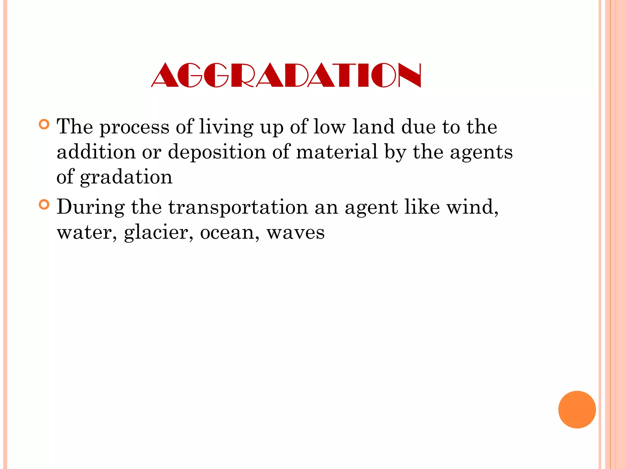 AGGRADATION
 The process of living up of low land due to the
addition or deposition of material by the agents
of gradation
 During the transportation an agent like wind,
water, glacier, ocean, waves
 
