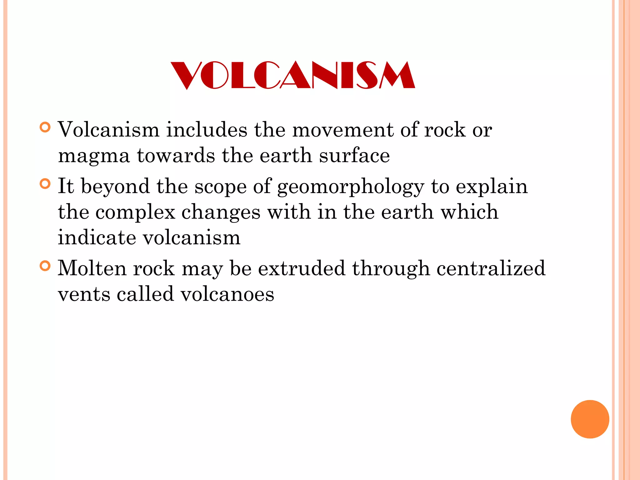 VOLCANISM
 Volcanism includes the movement of rock or
magma towards the earth surface
 It beyond the scope of geomorphology to explain
the complex changes with in the earth which
indicate volcanism
 Molten rock may be extruded through centralized
vents called volcanoes
 
