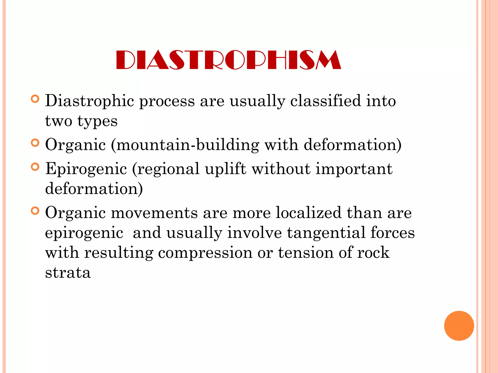 DIASTROPHISM
 Diastrophic process are usually classified into
two types
 Organic (mountain-building with deformation)
 Epirogenic (regional uplift without important
deformation)
 Organic movements are more localized than are
epirogenic and usually involve tangential forces
with resulting compression or tension of rock
strata
 