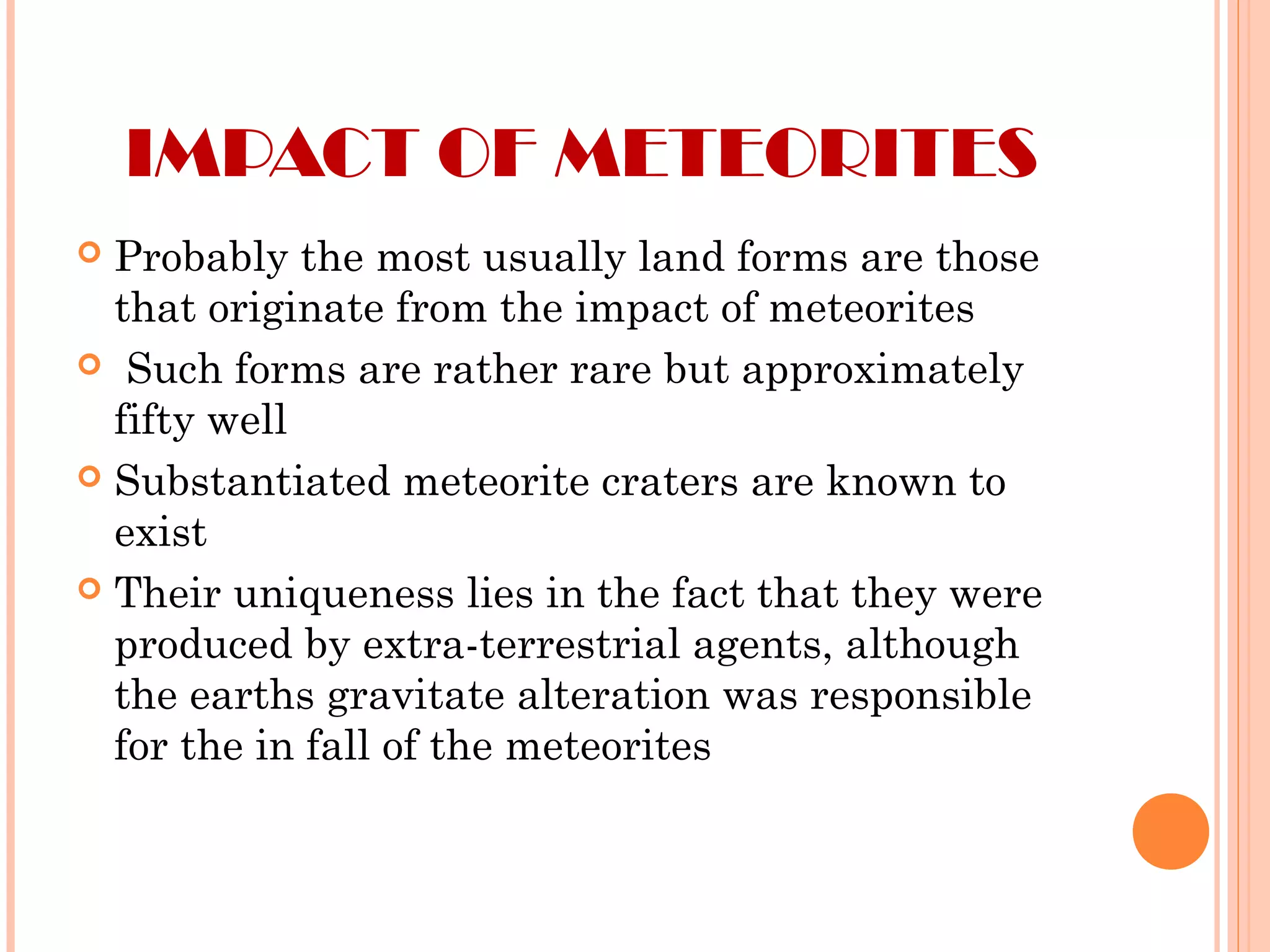IMPACT OF METEORITES
 Probably the most usually land forms are those
that originate from the impact of meteorites
 Such forms are rather rare but approximately
fifty well
 Substantiated meteorite craters are known to
exist
 Their uniqueness lies in the fact that they were
produced by extra-terrestrial agents, although
the earths gravitate alteration was responsible
for the in fall of the meteorites
 