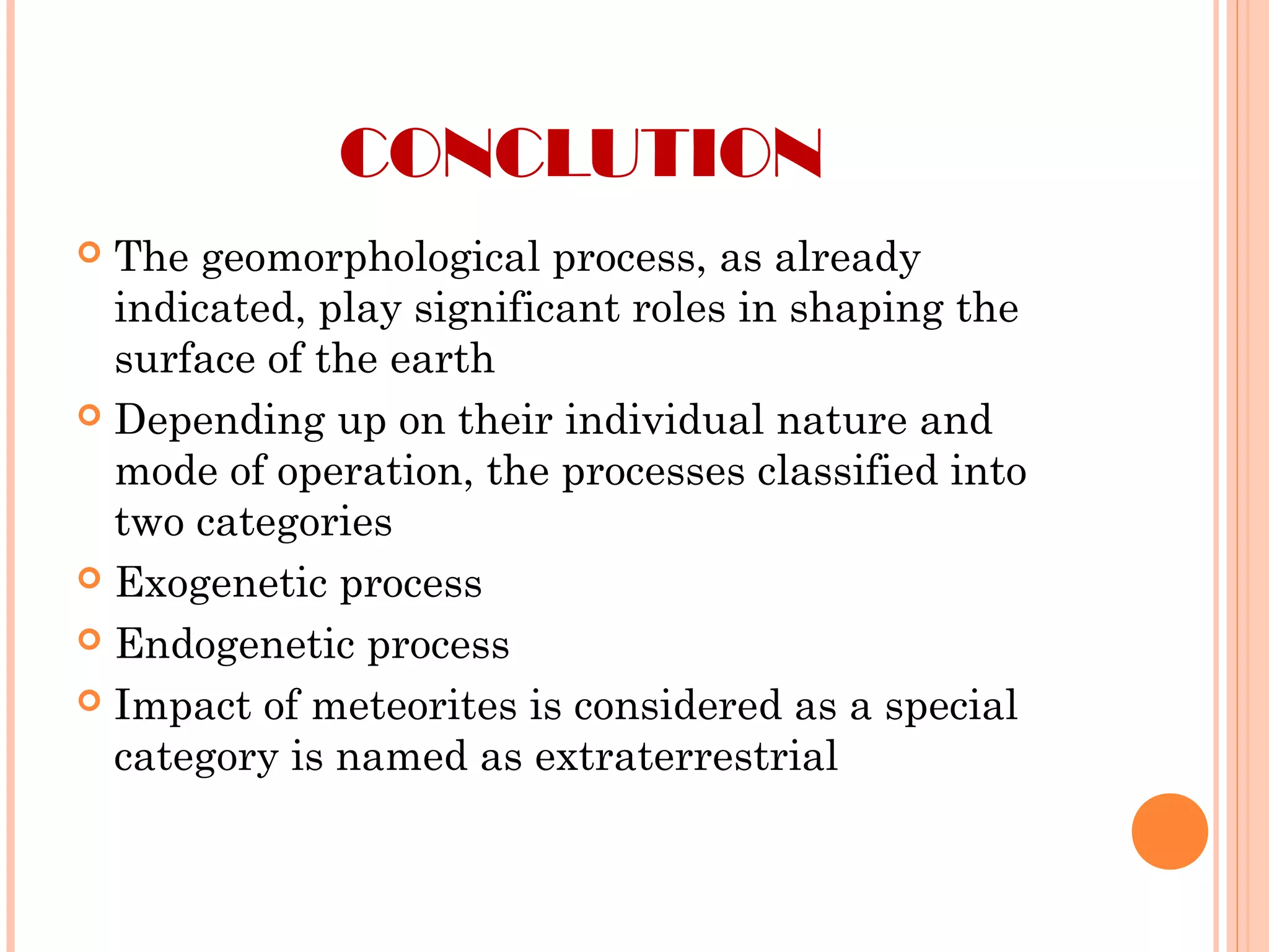CONCLUTION
 The geomorphological process, as already
indicated, play significant roles in shaping the
surface of the earth
 Depending up on their individual nature and
mode of operation, the processes classified into
two categories
 Exogenetic process
 Endogenetic process
 Impact of meteorites is considered as a special
category is named as extraterrestrial
 