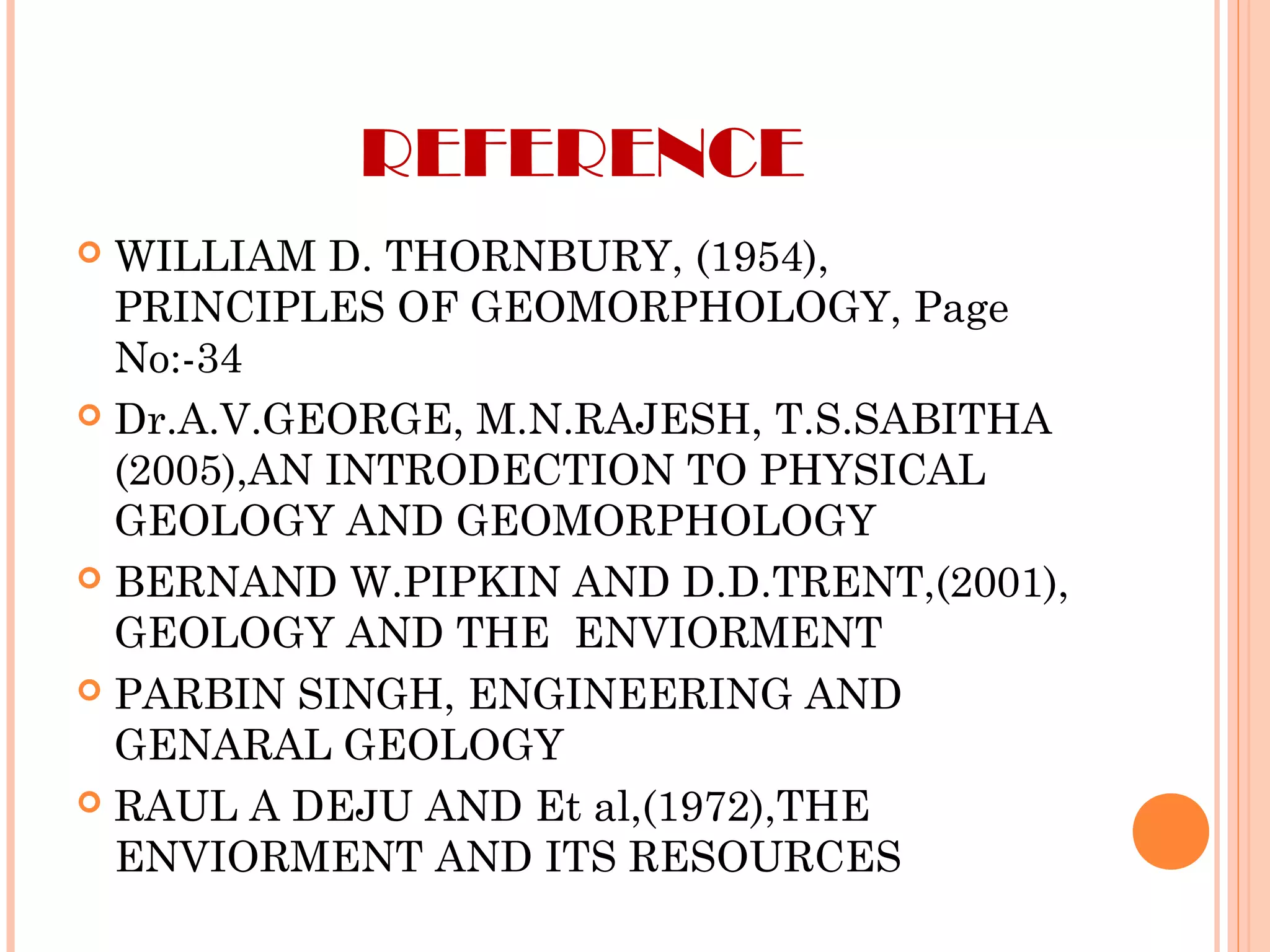 REFERENCE
 WILLIAM D. THORNBURY, (1954),
PRINCIPLES OF GEOMORPHOLOGY, Page
No:-34
 Dr.A.V.GEORGE, M.N.RAJESH, T.S.SABITHA
(2005),AN INTRODECTION TO PHYSICAL
GEOLOGY AND GEOMORPHOLOGY
 BERNAND W.PIPKIN AND D.D.TRENT,(2001),
GEOLOGY AND THE ENVIORMENT
 PARBIN SINGH, ENGINEERING AND
GENARAL GEOLOGY
 RAUL A DEJU AND Et al,(1972),THE
ENVIORMENT AND ITS RESOURCES
 