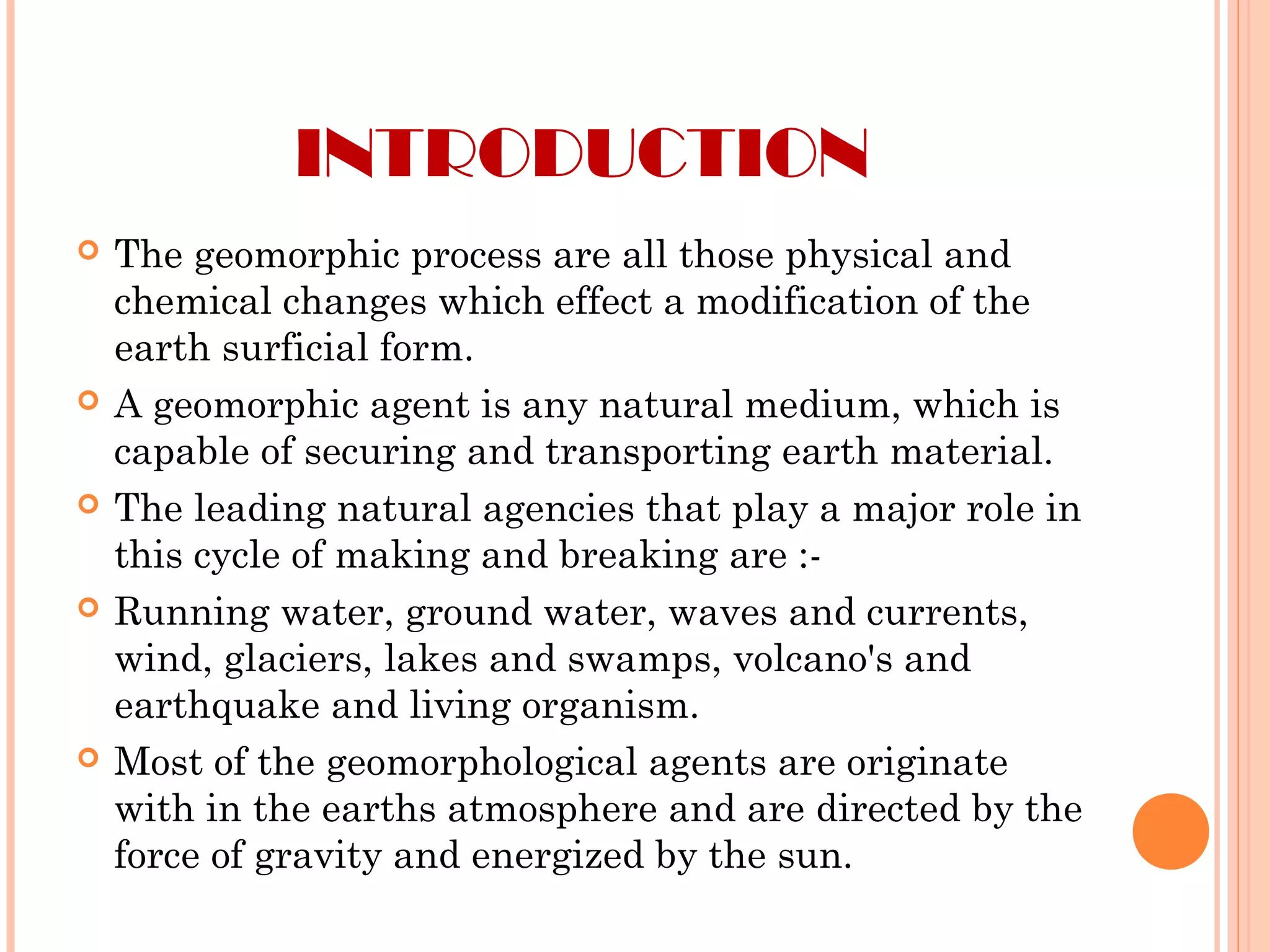 INTRODUCTION
 The geomorphic process are all those physical and
chemical changes which effect a modification of the
earth surficial form.
 A geomorphic agent is any natural medium, which is
capable of securing and transporting earth material.
 The leading natural agencies that play a major role in
this cycle of making and breaking are :-
 Running water, ground water, waves and currents,
wind, glaciers, lakes and swamps, volcano's and
earthquake and living organism.
 Most of the geomorphological agents are originate
with in the earths atmosphere and are directed by the
force of gravity and energized by the sun.
 